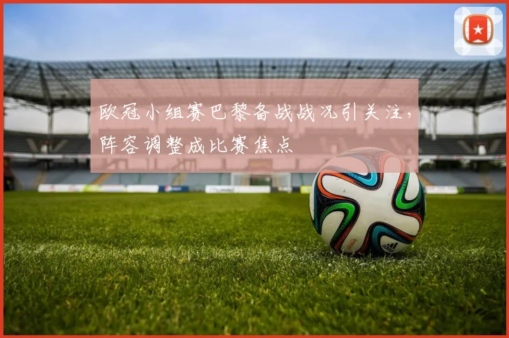 欧冠小组赛巴黎备战战况引关注,阵容调整成比赛焦点