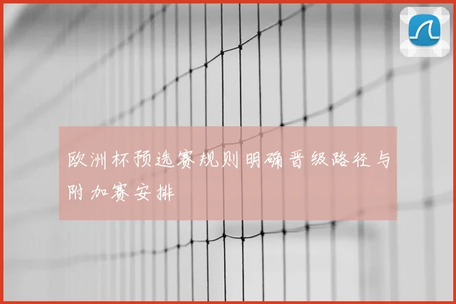 欧洲杯预选赛规则明确晋级路径与附加赛安排